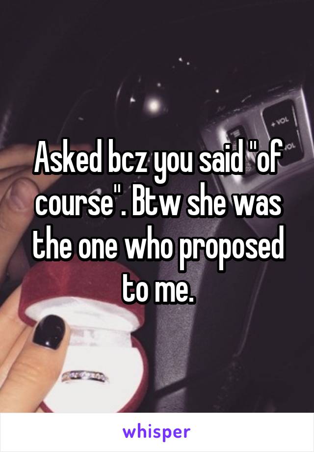 Asked bcz you said "of course". Btw she was the one who proposed to me.