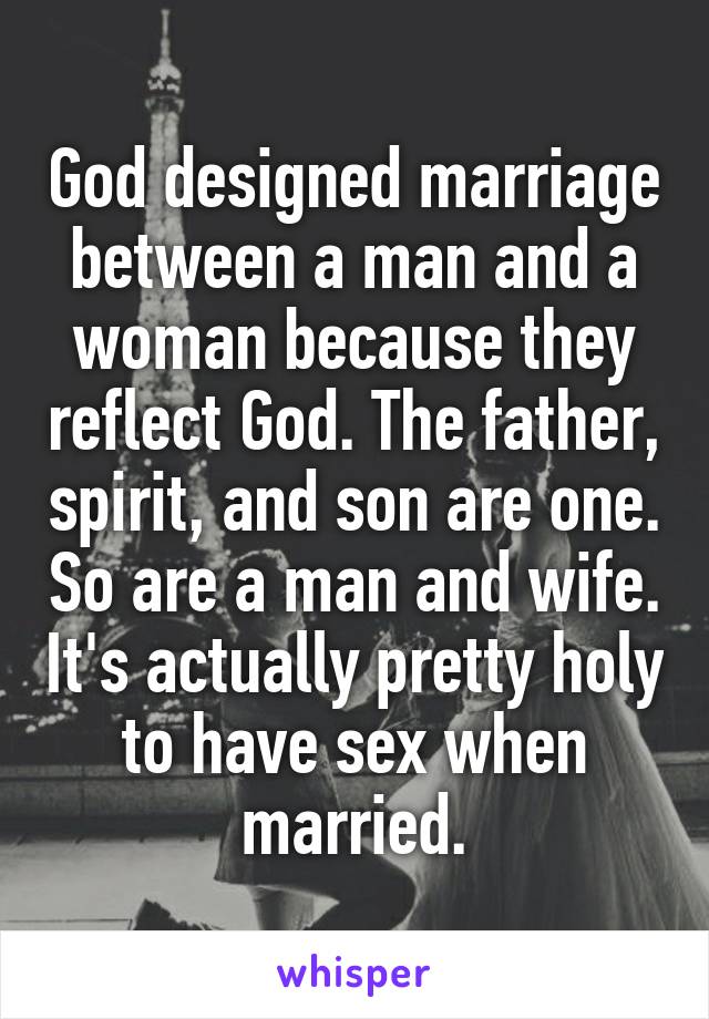 God designed marriage between a man and a woman because they reflect God. The father, spirit, and son are one. So are a man and wife. It's actually pretty holy to have sex when married.