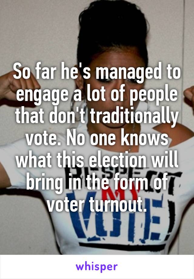 So far he's managed to engage a lot of people that don't traditionally vote. No one knows what this election will bring in the form of voter turnout.