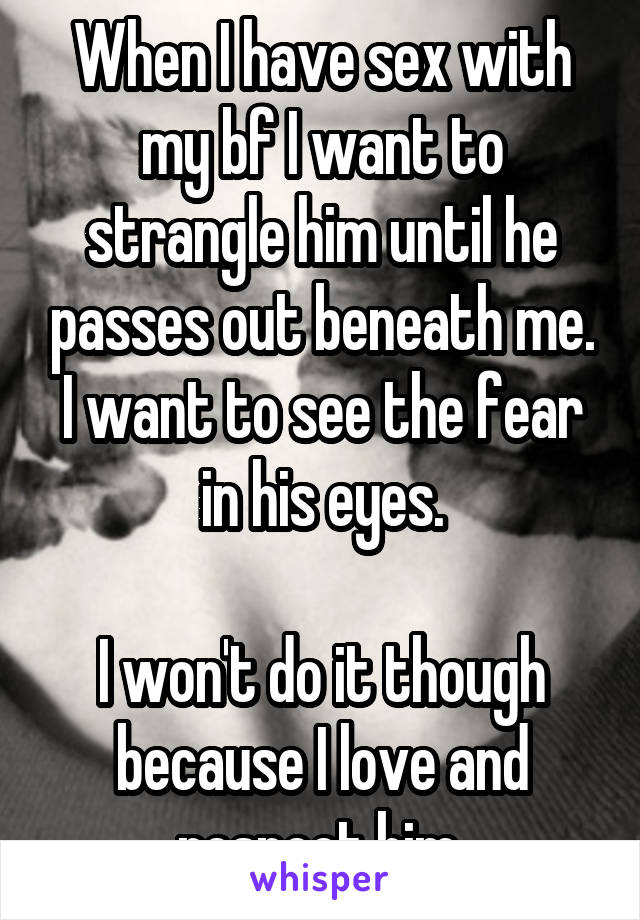 When I have sex with my bf I want to strangle him until he passes out beneath me.
I want to see the fear in his eyes.

I won't do it though because I love and respect him.