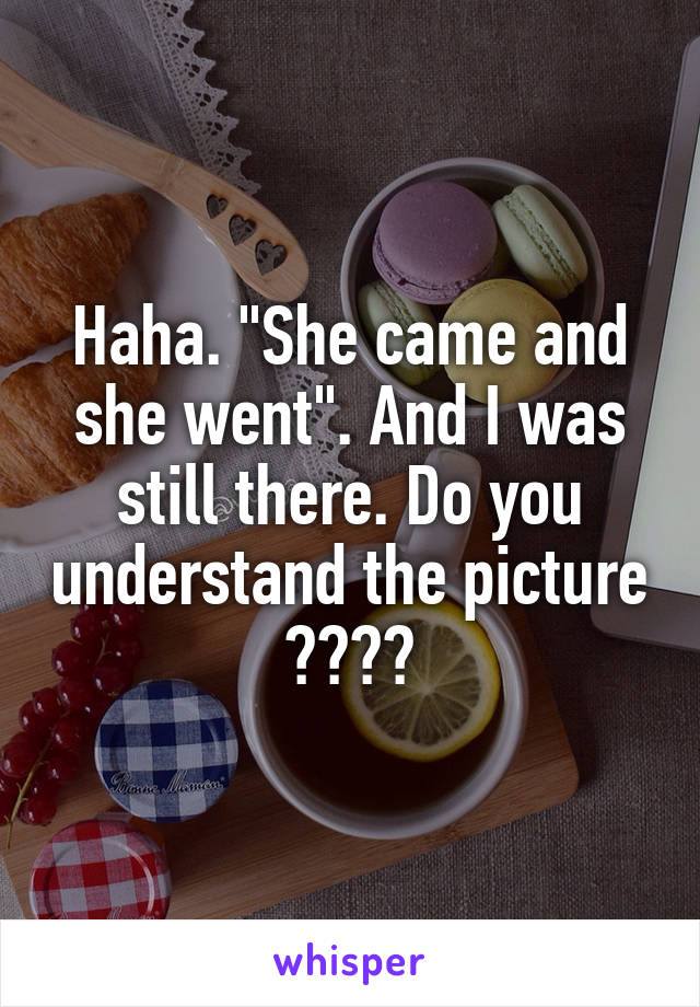 Haha. "She came and she went". And I was still there. Do you understand the picture ????