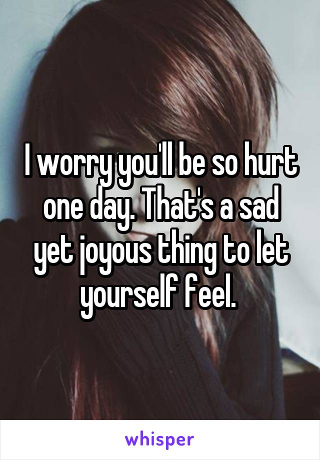 I worry you'll be so hurt one day. That's a sad yet joyous thing to let yourself feel. 