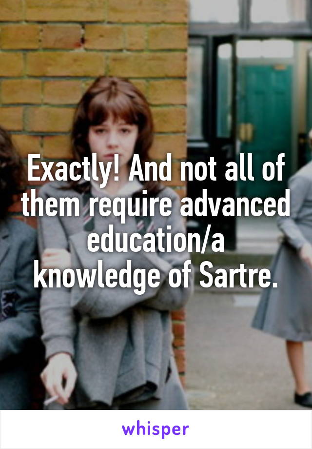 Exactly! And not all of them require advanced education/a knowledge of Sartre.