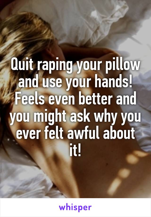 Quit raping your pillow and use your hands! Feels even better and you might ask why you ever felt awful about it!