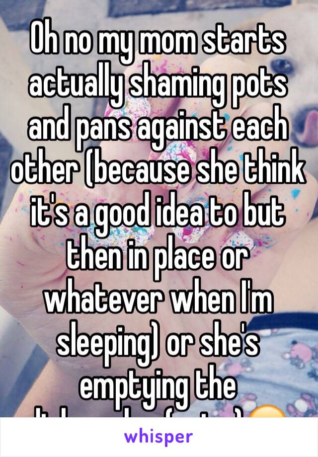 Oh no my mom starts actually shaming pots and pans against each other (because she think it's a good idea to but then in place or whatever when I'm sleeping) or she's emptying the dishwasher(noise)😑