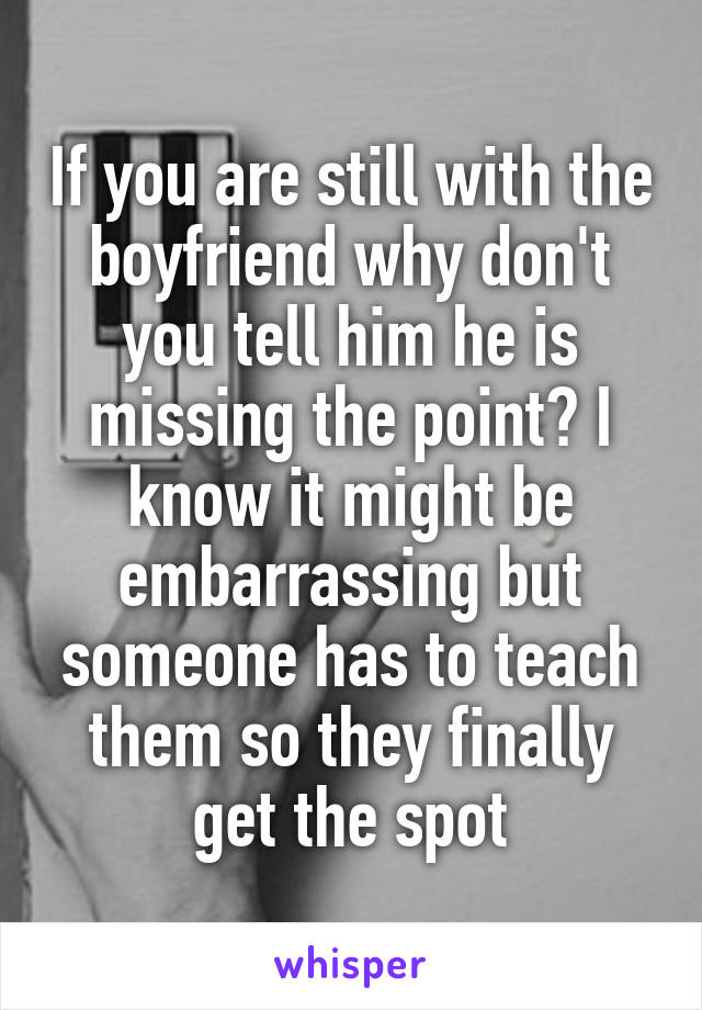 If you are still with the boyfriend why don't you tell him he is missing the point? I know it might be embarrassing but someone has to teach them so they finally get the spot