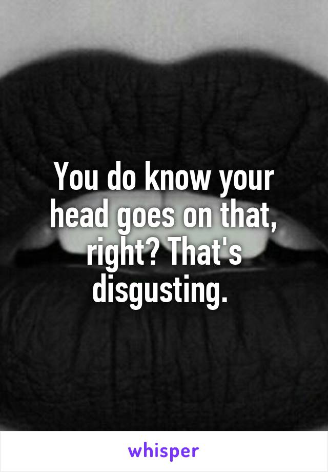 You do know your head goes on that, right? That's disgusting. 