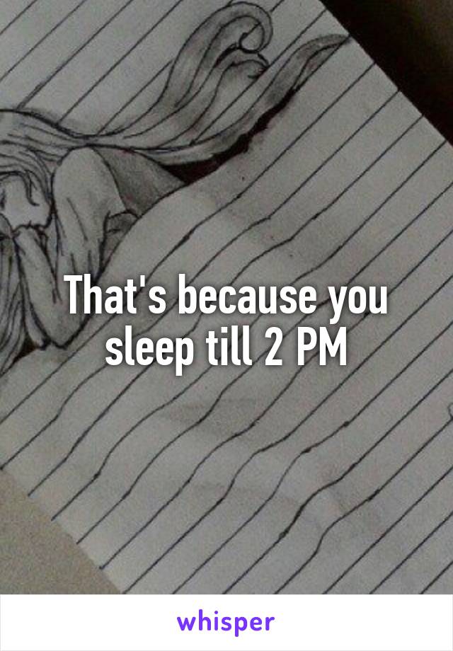 That's because you sleep till 2 PM