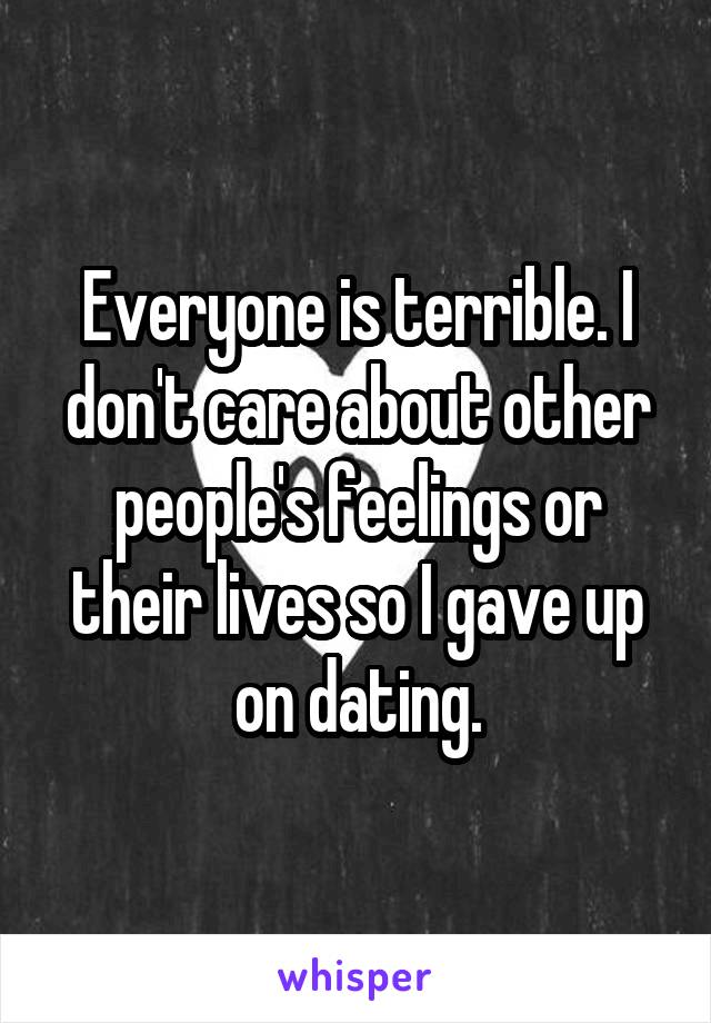 Everyone is terrible. I don't care about other people's feelings or their lives so I gave up on dating.