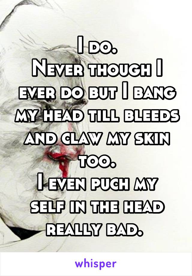 I do.
Never though I ever do but I bang my head till bleeds and claw my skin too.
I even puch my self in the head really bad. 