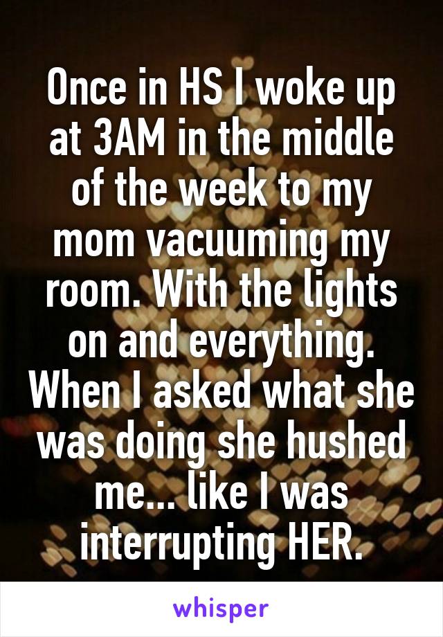 Once in HS I woke up at 3AM in the middle of the week to my mom vacuuming my room. With the lights on and everything. When I asked what she was doing she hushed me... like I was interrupting HER.