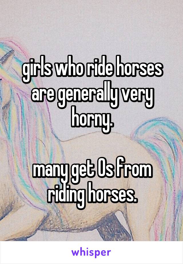 girls who ride horses are generally very horny.

many get Os from riding horses.