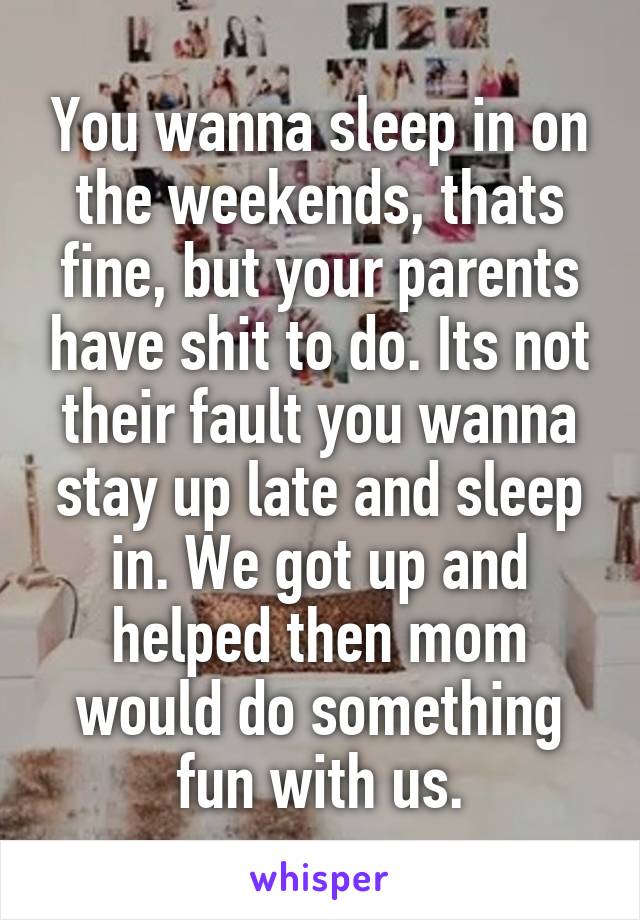 You wanna sleep in on the weekends, thats fine, but your parents have shit to do. Its not their fault you wanna stay up late and sleep in. We got up and helped then mom would do something fun with us.