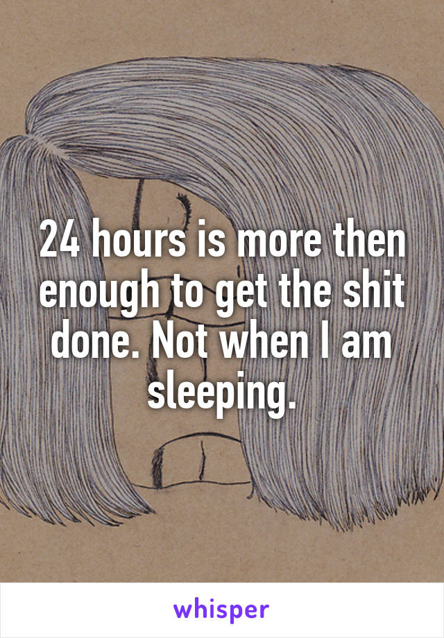 24 hours is more then enough to get the shit done. Not when I am sleeping.