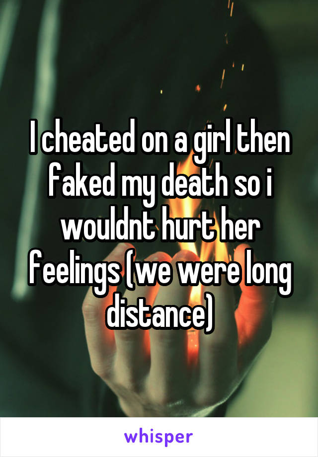 I cheated on a girl then faked my death so i wouldnt hurt her feelings (we were long distance)