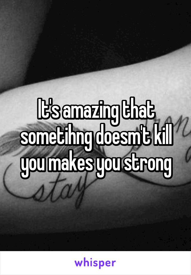 It's amazing that sometihng doesm't kill you makes you strong