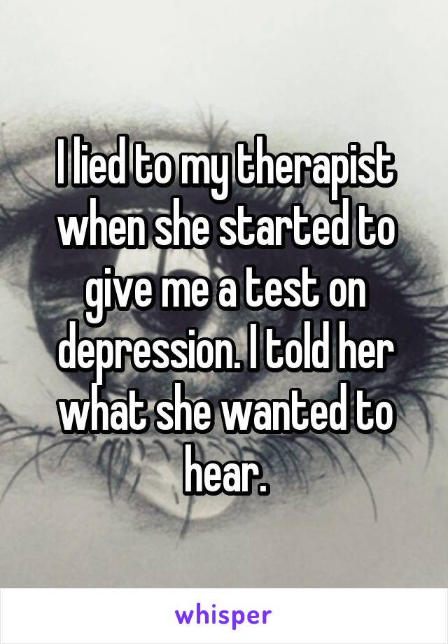 I lied to my therapist when she started to give me a test on depression. I told her what she wanted to hear.