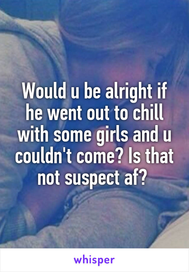 Would u be alright if he went out to chill with some girls and u couldn't come? Is that not suspect af? 