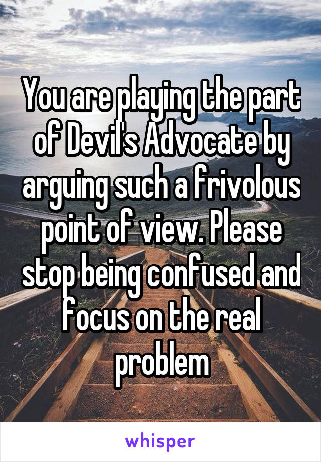 You are playing the part of Devil's Advocate by arguing such a frivolous point of view. Please stop being confused and focus on the real problem