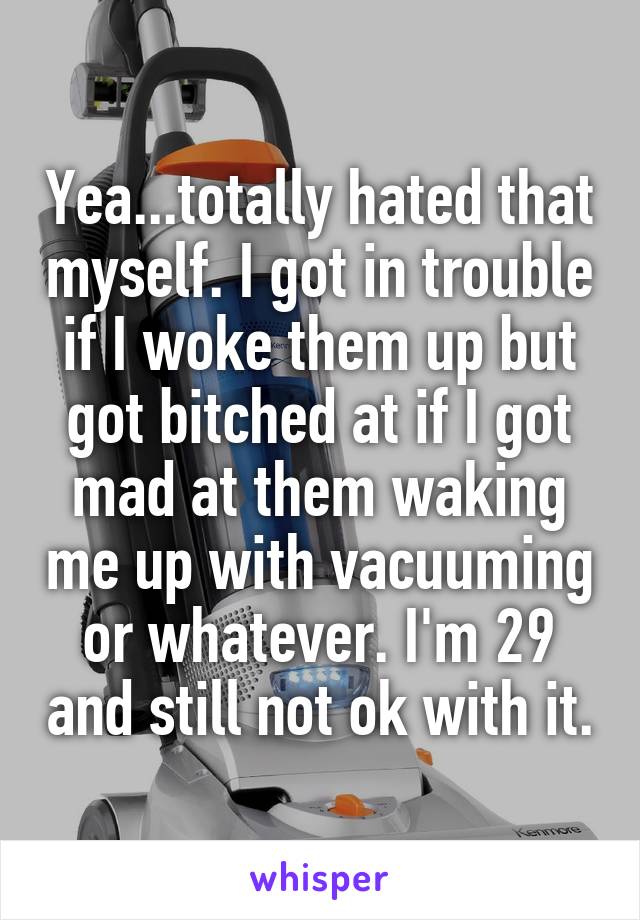 Yea...totally hated that myself. I got in trouble if I woke them up but got bitched at if I got mad at them waking me up with vacuuming or whatever. I'm 29 and still not ok with it.