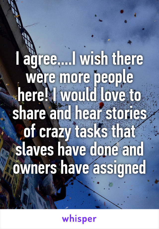 I agree....I wish there were more people here! I would love to share and hear stories of crazy tasks that slaves have done and owners have assigned