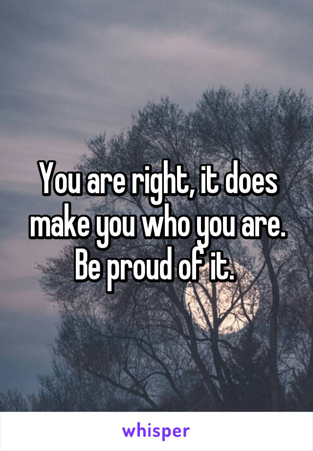 You are right, it does make you who you are. Be proud of it. 