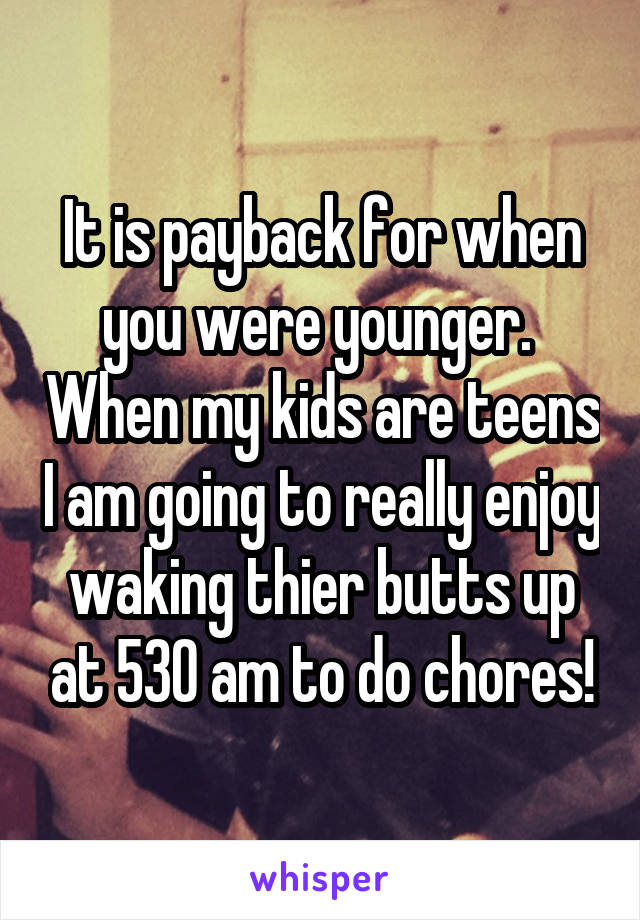 It is payback for when you were younger.  When my kids are teens I am going to really enjoy waking thier butts up at 530 am to do chores!