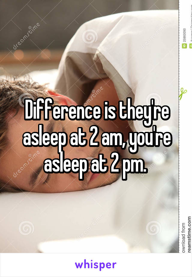 Difference is they're asleep at 2 am, you're asleep at 2 pm. 