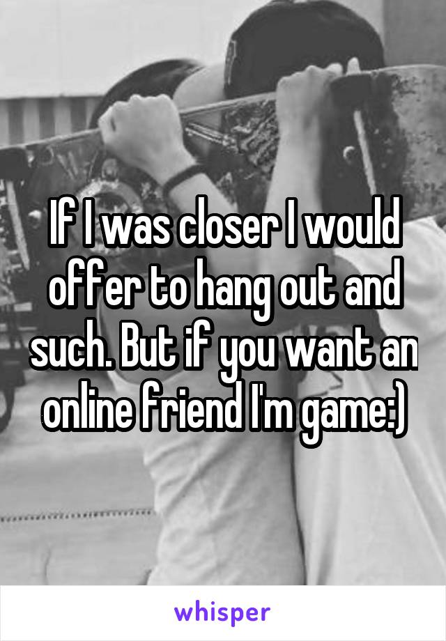 If I was closer I would offer to hang out and such. But if you want an online friend I'm game:)