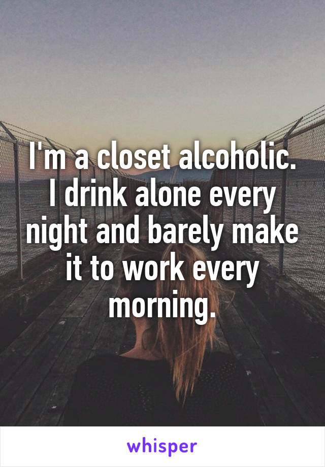 I'm a closet alcoholic. I drink alone every night and barely make it to work every morning.