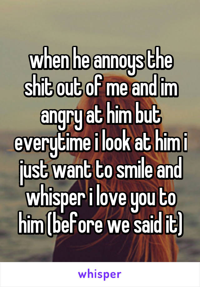 when he annoys the shit out of me and im angry at him but everytime i look at him i just want to smile and whisper i love you to him (before we said it)