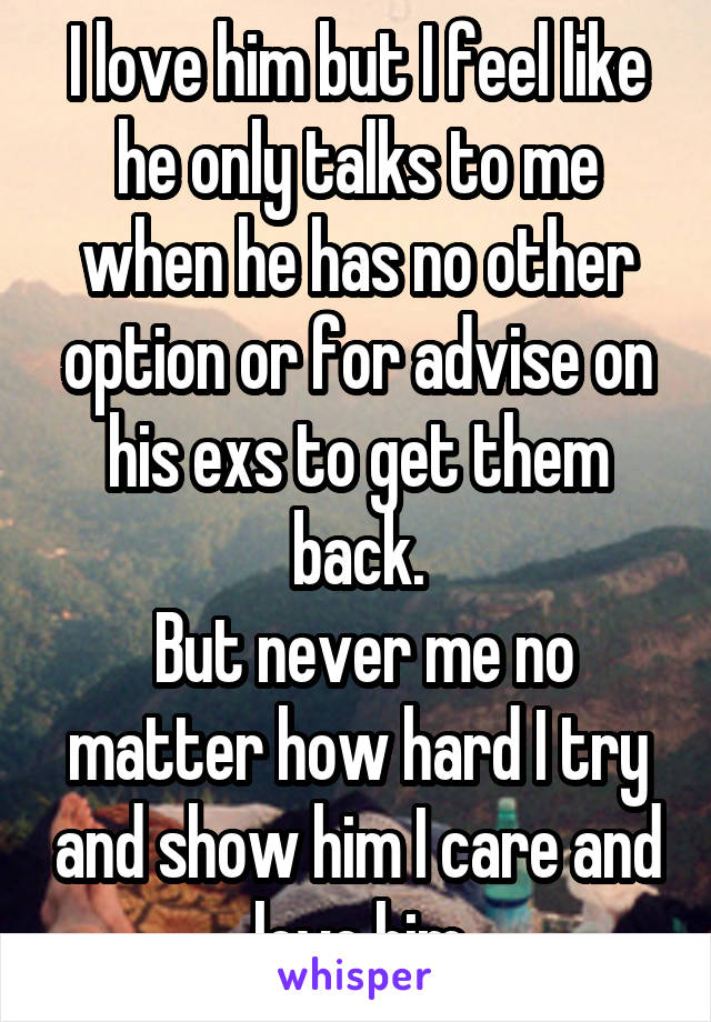 I love him but I feel like he only talks to me when he has no other option or for advise on his exs to get them back.
 But never me no matter how hard I try and show him I care and love him