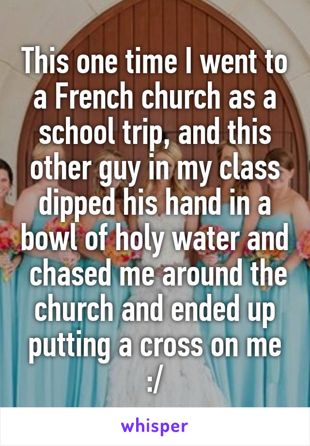 This one time I went to a French church as a school trip, and this other guy in my class dipped his hand in a bowl of holy water and  chased me around the church and ended up putting a cross on me :/