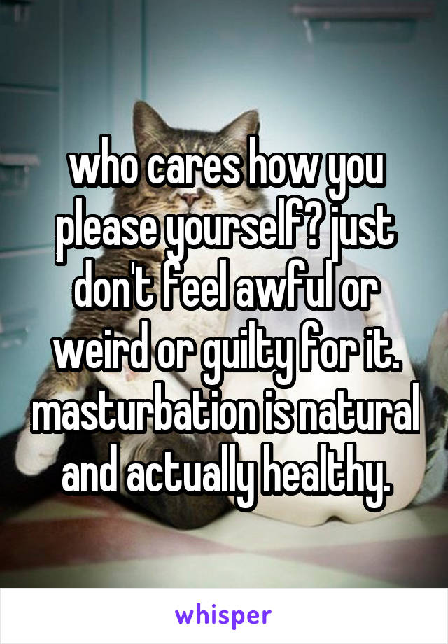 who cares how you please yourself? just don't feel awful or weird or guilty for it. masturbation is natural and actually healthy.