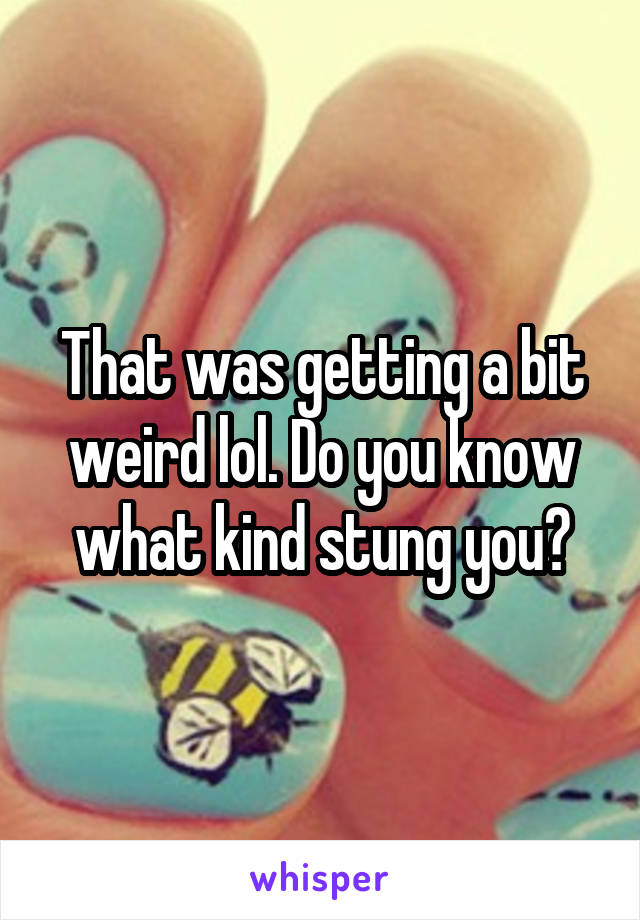 That was getting a bit weird lol. Do you know what kind stung you?