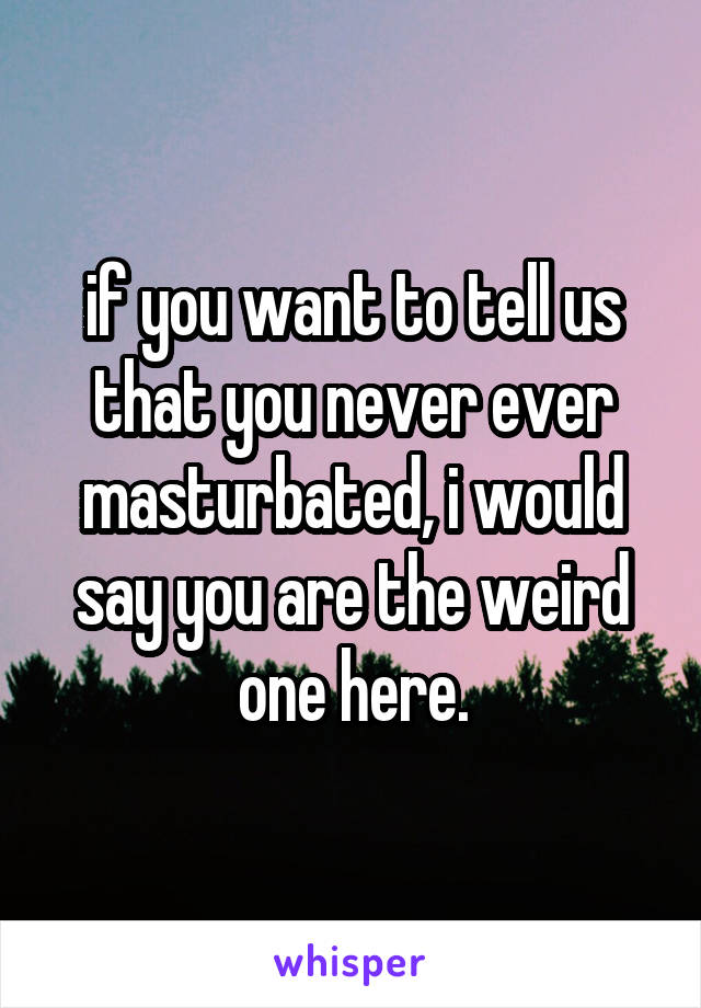 if you want to tell us that you never ever masturbated, i would say you are the weird one here.