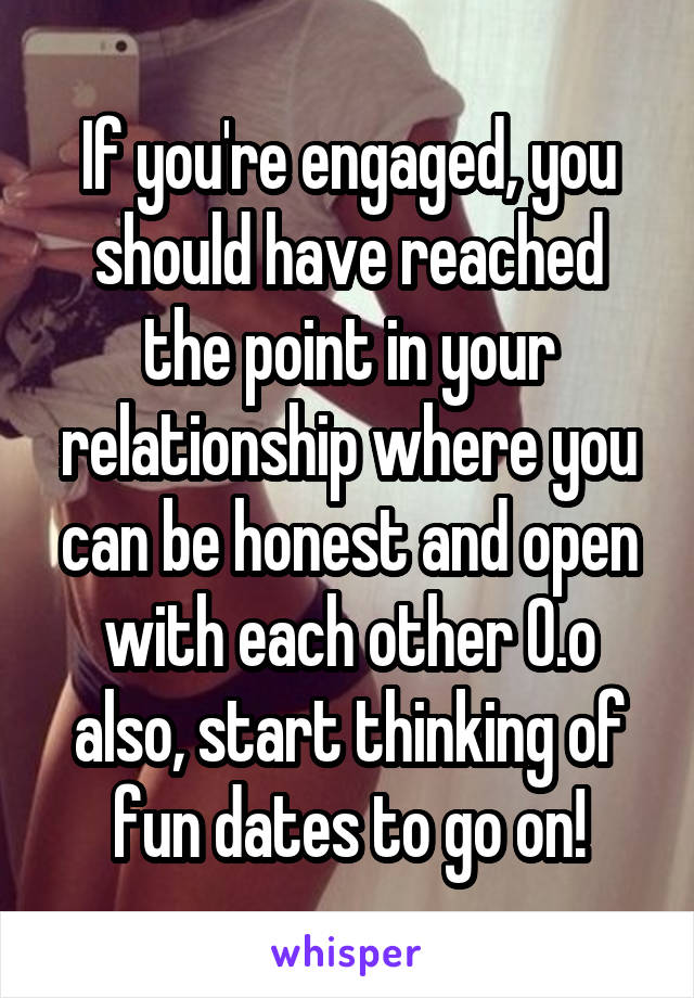 If you're engaged, you should have reached the point in your relationship where you can be honest and open with each other O.o also, start thinking of fun dates to go on!