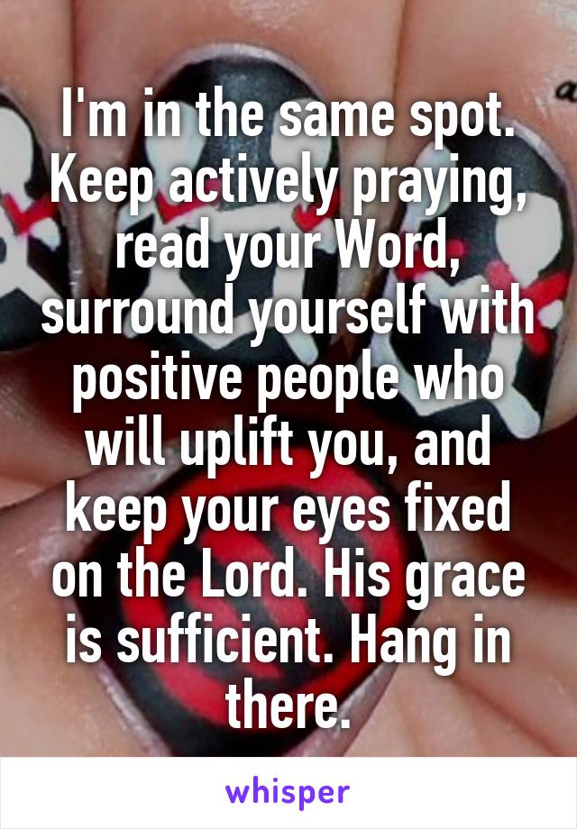 I'm in the same spot. Keep actively praying, read your Word, surround yourself with positive people who will uplift you, and keep your eyes fixed on the Lord. His grace is sufficient. Hang in there.