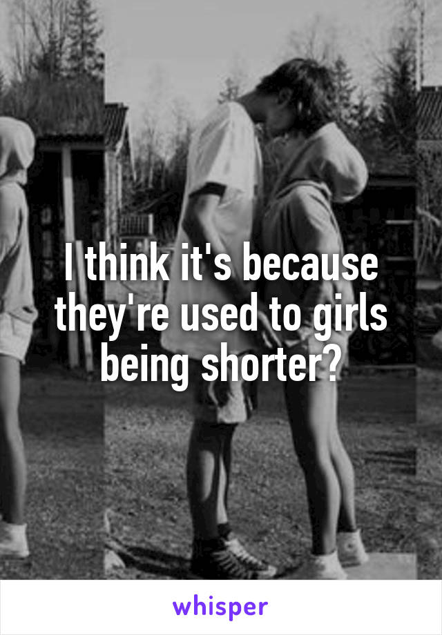 I think it's because they're used to girls being shorter?