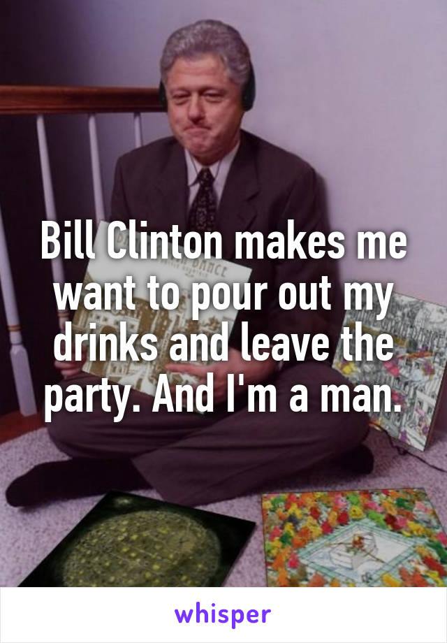 Bill Clinton makes me want to pour out my drinks and leave the party. And I'm a man.