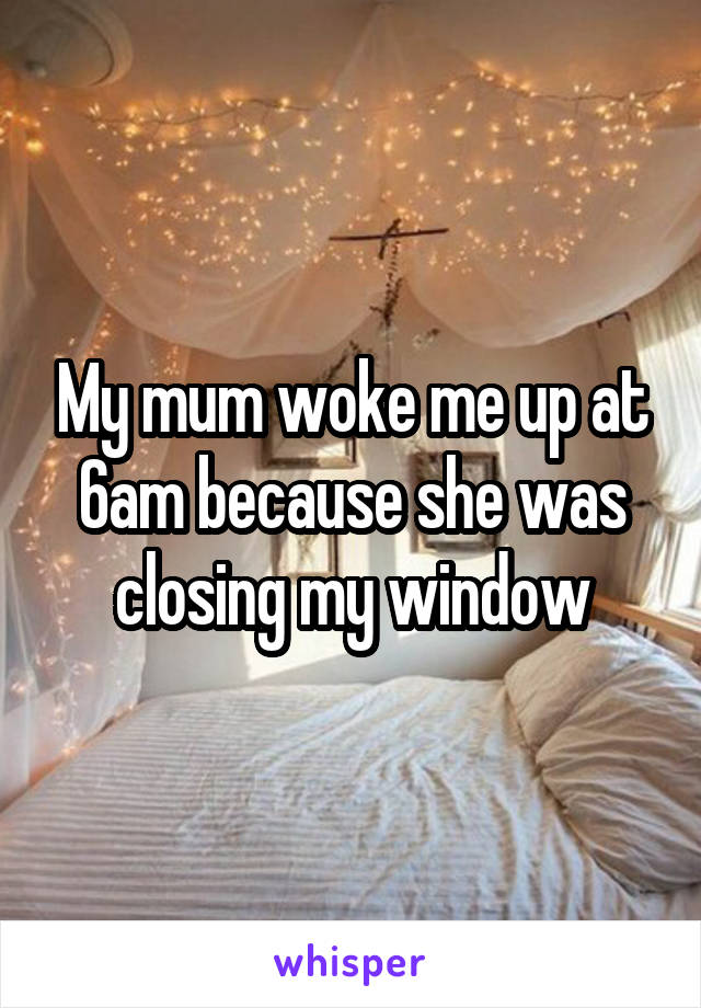 My mum woke me up at 6am because she was closing my window