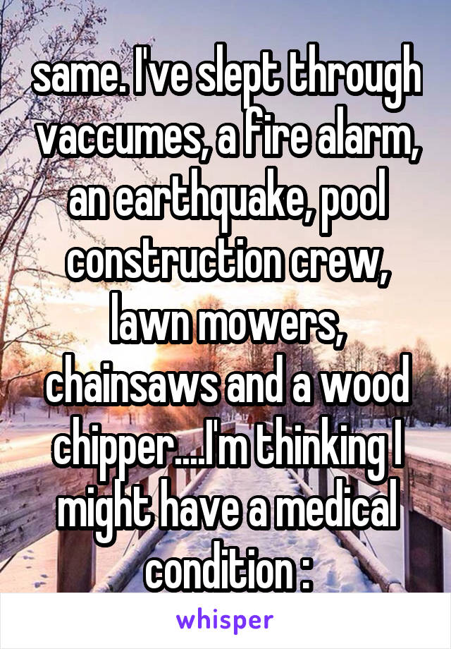 same. I've slept through vaccumes, a fire alarm, an earthquake, pool construction crew, lawn mowers, chainsaws and a wood chipper....I'm thinking I might have a medical condition :\