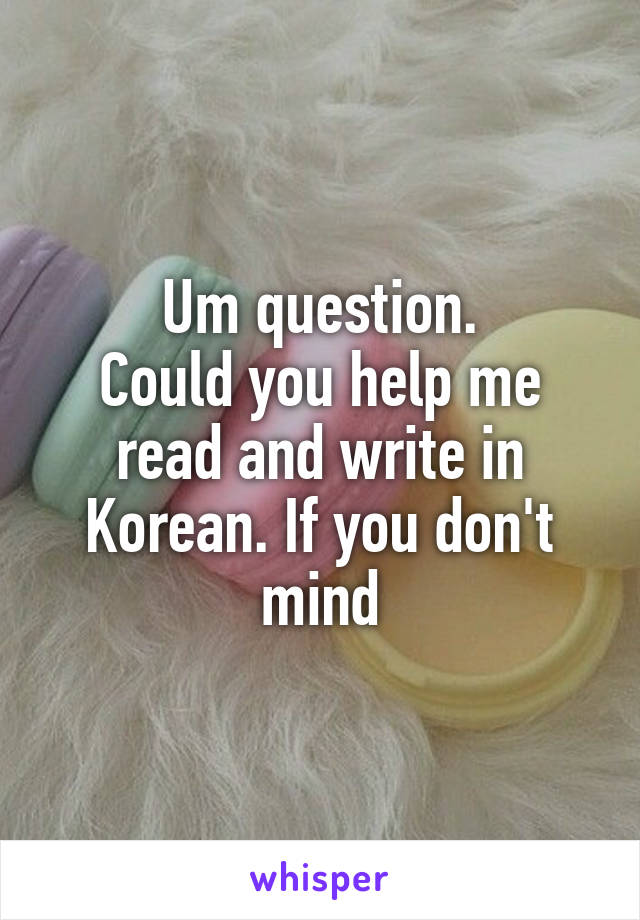 Um question.
Could you help me read and write in Korean. If you don't mind