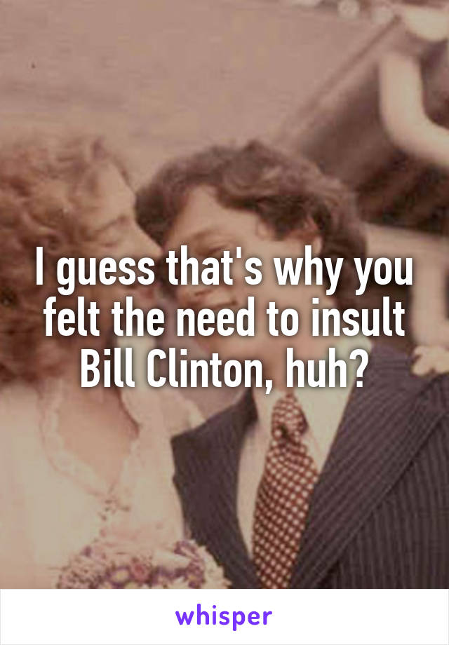 I guess that's why you felt the need to insult Bill Clinton, huh?