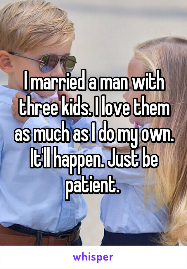 I married a man with three kids. I love them as much as I do my own. It'll happen. Just be patient. 