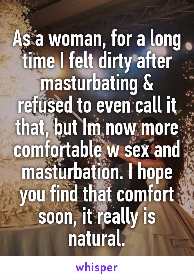 As a woman, for a long time I felt dirty after masturbating & refused to even call it that, but Im now more comfortable w sex and masturbation. I hope you find that comfort soon, it really is natural.