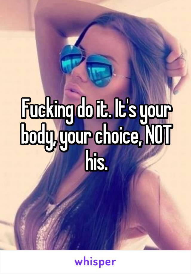 Fucking do it. It's your body, your choice, NOT his.