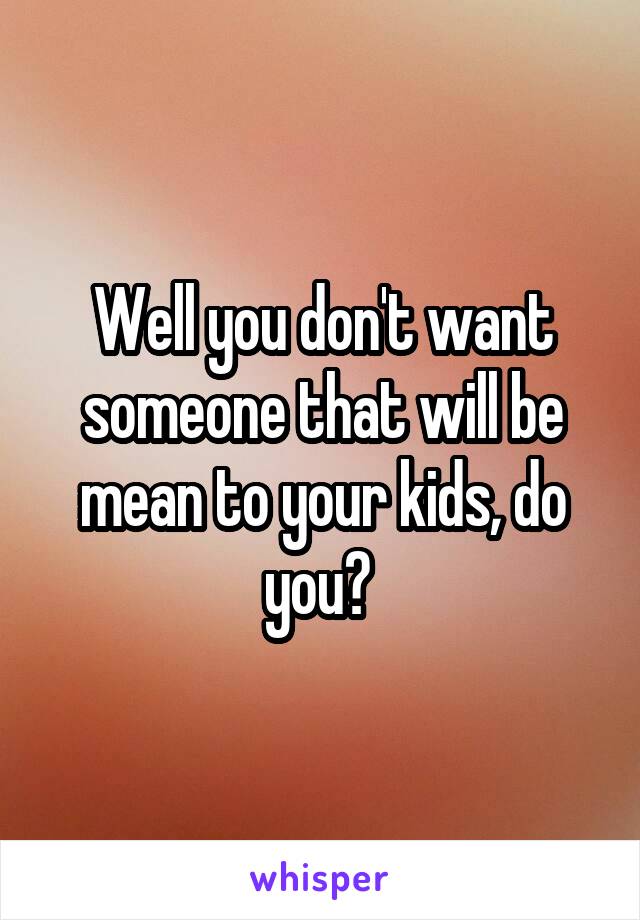 Well you don't want someone that will be mean to your kids, do you? 