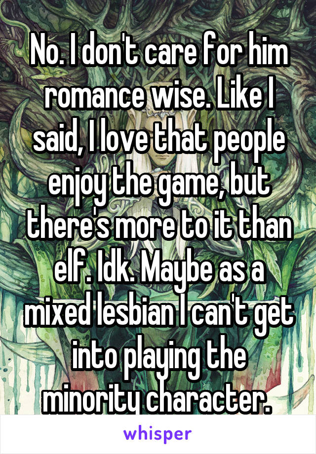 No. I don't care for him romance wise. Like I said, I love that people enjoy the game, but there's more to it than elf. Idk. Maybe as a mixed lesbian I can't get into playing the minority character. 