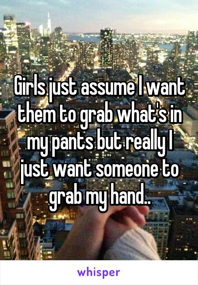 Girls just assume I want them to grab what's in my pants but really I just want someone to grab my hand..
